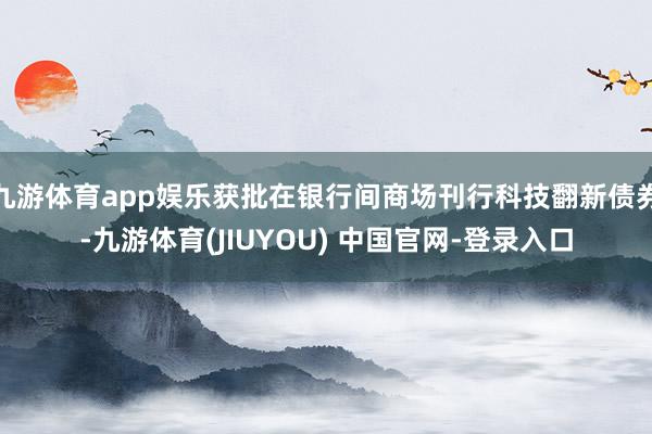 九游体育app娱乐获批在银行间商场刊行科技翻新债券-九游体育(JIUYOU) 中国官网-登录入口