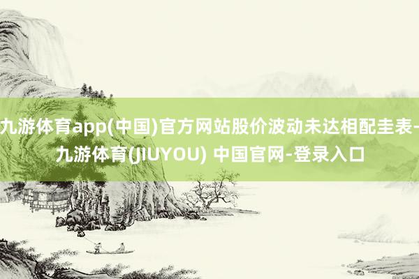 九游体育app(中国)官方网站股价波动未达相配圭表-九游体育(JIUYOU) 中国官网-登录入口
