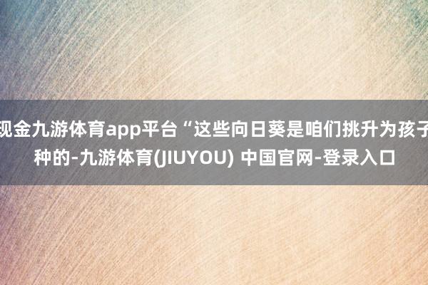 现金九游体育app平台“这些向日葵是咱们挑升为孩子种的-九游体育(JIUYOU) 中国官网-登录入口