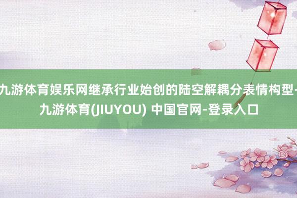 九游体育娱乐网继承行业始创的陆空解耦分表情构型-九游体育(JIUYOU) 中国官网-登录入口