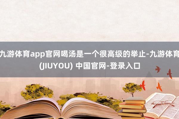 九游体育app官网喝汤是一个很高级的举止-九游体育(JIUYOU) 中国官网-登录入口