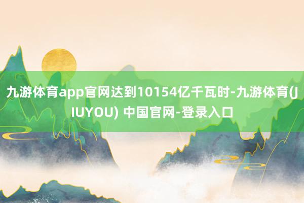 九游体育app官网达到10154亿千瓦时-九游体育(JIUYOU) 中国官网-登录入口
