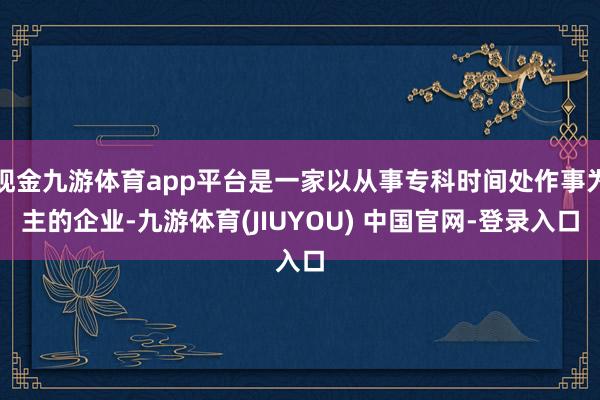 现金九游体育app平台是一家以从事专科时间处作事为主的企业-九游体育(JIUYOU) 中国官网-登录入口