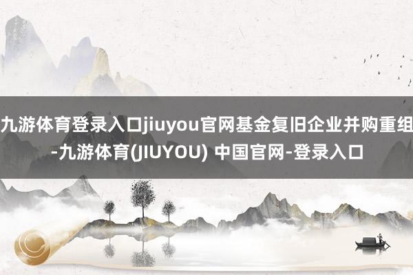 九游体育登录入口jiuyou官网基金复旧企业并购重组-九游体育(JIUYOU) 中国官网-登录入口