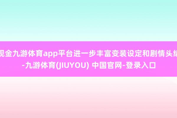 现金九游体育app平台进一步丰富变装设定和剧情头绪-九游体育(JIUYOU) 中国官网-登录入口