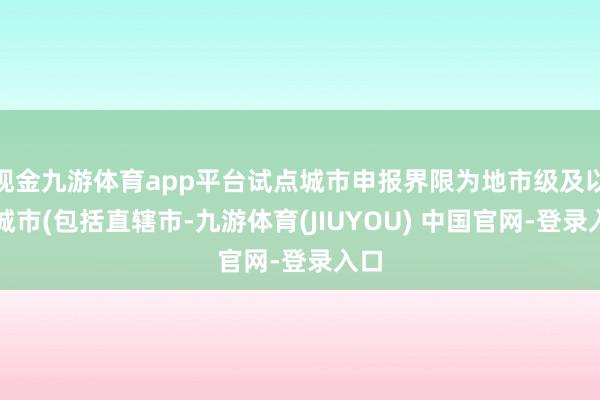 现金九游体育app平台试点城市申报界限为地市级及以上城市(包括直辖市-九游体育(JIUYOU) 中国官网-登录入口