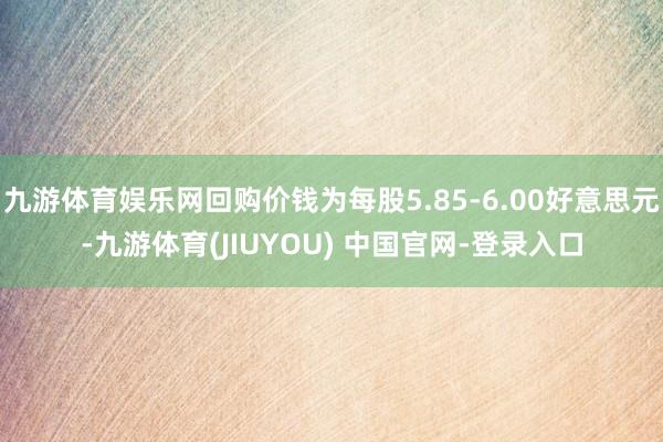九游体育娱乐网回购价钱为每股5.85-6.00好意思元-九游体育(JIUYOU) 中国官网-登录入口