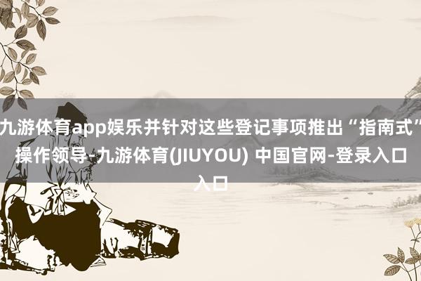 九游体育app娱乐并针对这些登记事项推出“指南式”操作领导-九游体育(JIUYOU) 中国官网-登录入口
