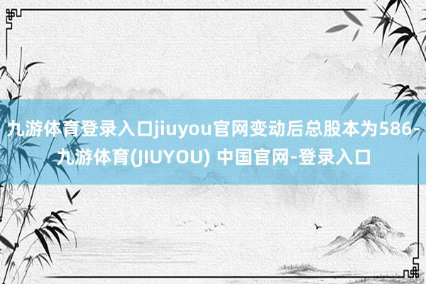 九游体育登录入口jiuyou官网变动后总股本为586-九游体育(JIUYOU) 中国官网-登录入口