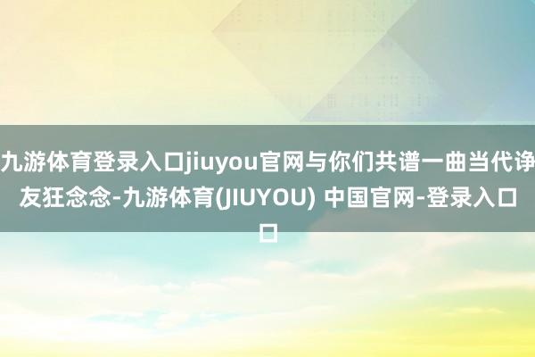 九游体育登录入口jiuyou官网与你们共谱一曲当代诤友狂念念-九游体育(JIUYOU) 中国官网-登录入口