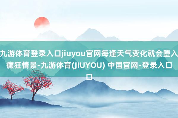 九游体育登录入口jiuyou官网每逢天气变化就会堕入癫狂情景-九游体育(JIUYOU) 中国官网-登录入口