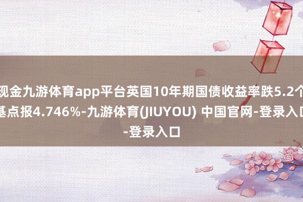 现金九游体育app平台英国10年期国债收益率跌5.2个基点报4.746%-九游体育(JIUYOU) 中国官网-登录入口
