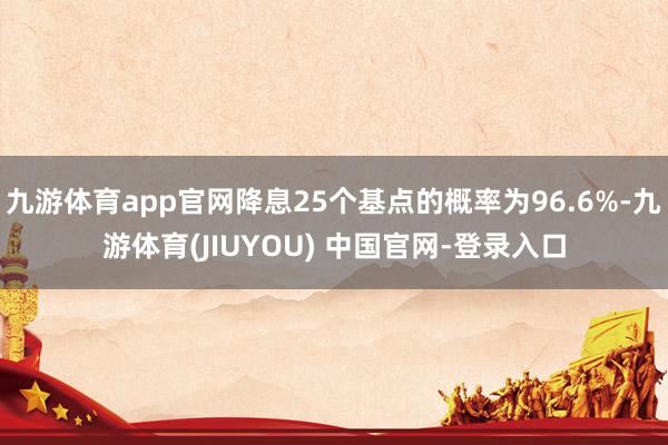 九游体育app官网降息25个基点的概率为96.6%-九游体育(JIUYOU) 中国官网-登录入口