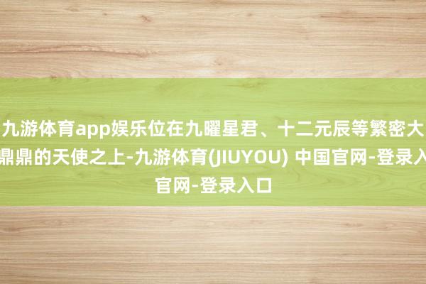 九游体育app娱乐位在九曜星君、十二元辰等繁密大名鼎鼎的天使之上-九游体育(JIUYOU) 中国官网-登录入口