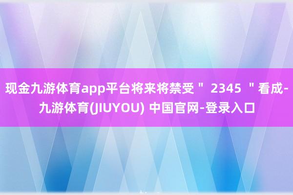 现金九游体育app平台将来将禁受" 2345 "看成-九游体育(JIUYOU) 中国官网-登录入口