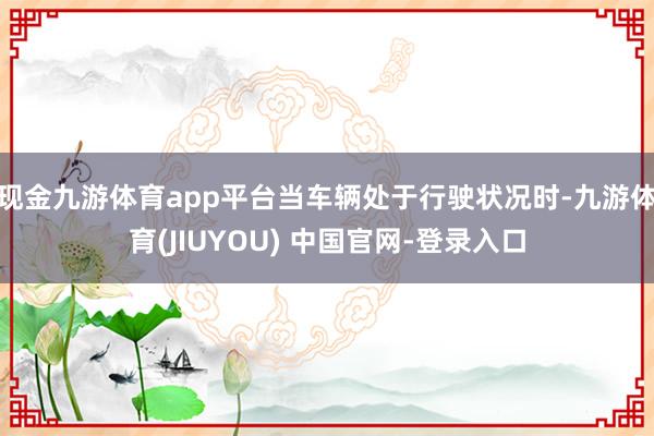 现金九游体育app平台当车辆处于行驶状况时-九游体育(JIUYOU) 中国官网-登录入口