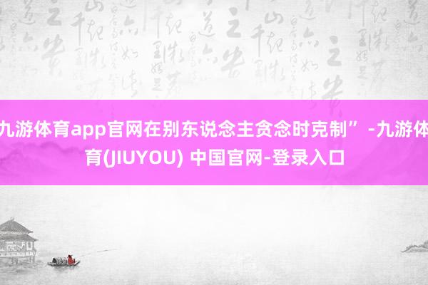 九游体育app官网在别东说念主贪念时克制” -九游体育(JIUYOU) 中国官网-登录入口