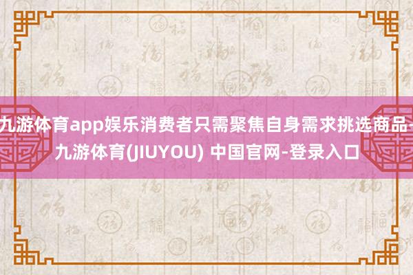 九游体育app娱乐消费者只需聚焦自身需求挑选商品-九游体育(JIUYOU) 中国官网-登录入口