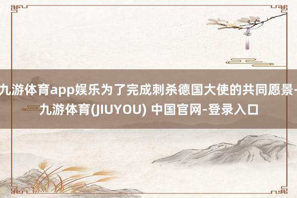 九游体育app娱乐为了完成刺杀德国大使的共同愿景-九游体育(JIUYOU) 中国官网-登录入口