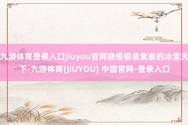 九游体育登录入口jiuyou官网晓悟银装素裹的冰雪天下-九游体育(JIUYOU) 中国官网-登录入口
