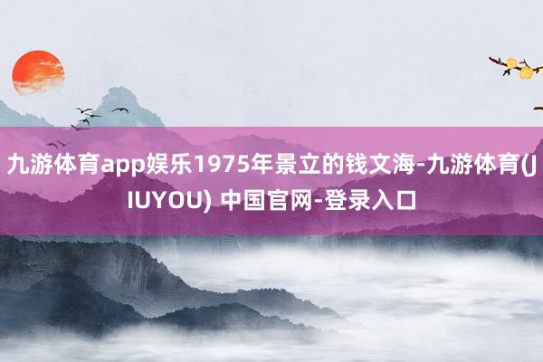 九游体育app娱乐1975年景立的钱文海-九游体育(JIUYOU) 中国官网-登录入口