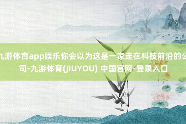 九游体育app娱乐你会以为这是一家走在科技前沿的公司-九游体育(JIUYOU) 中国官网-登录入口