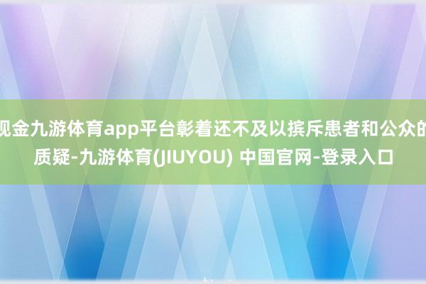 现金九游体育app平台彰着还不及以摈斥患者和公众的质疑-九游体育(JIUYOU) 中国官网-登录入口