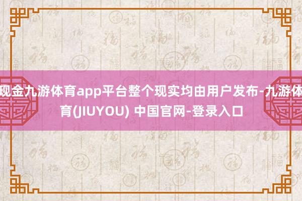 现金九游体育app平台整个现实均由用户发布-九游体育(JIUYOU) 中国官网-登录入口
