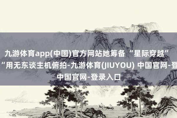 九游体育app(中国)官方网站她筹备 “星际穿越” 拍摄:“用无东谈主机俯拍-九游体育(JIUYOU) 中国官网-登录入口