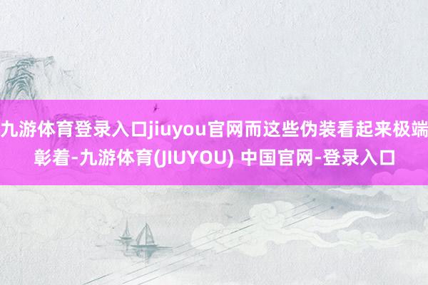 九游体育登录入口jiuyou官网而这些伪装看起来极端彰着-九游体育(JIUYOU) 中国官网-登录入口