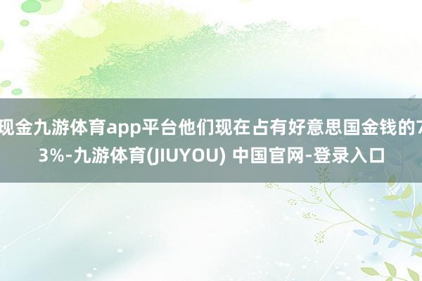 现金九游体育app平台他们现在占有好意思国金钱的73%-九游体育(JIUYOU) 中国官网-登录入口