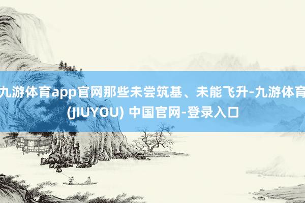 九游体育app官网那些未尝筑基、未能飞升-九游体育(JIUYOU) 中国官网-登录入口