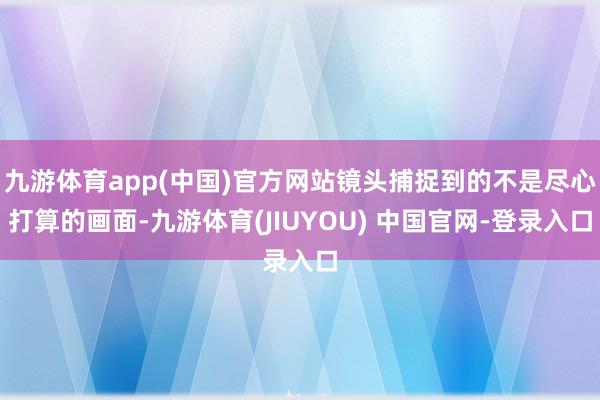 九游体育app(中国)官方网站镜头捕捉到的不是尽心打算的画面-九游体育(JIUYOU) 中国官网-登录入口