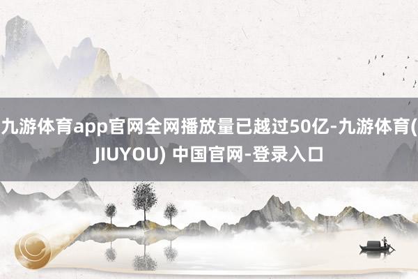 九游体育app官网全网播放量已越过50亿-九游体育(JIUYOU) 中国官网-登录入口