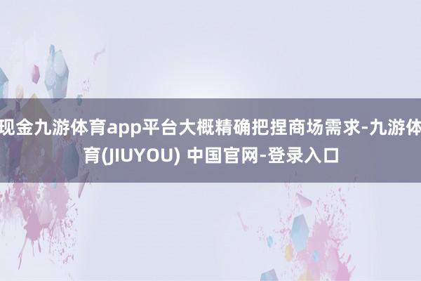 现金九游体育app平台大概精确把捏商场需求-九游体育(JIUYOU) 中国官网-登录入口