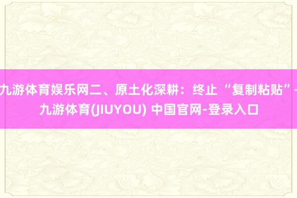九游体育娱乐网二、原土化深耕：终止 “复制粘贴”-九游体育(JIUYOU) 中国官网-登录入口