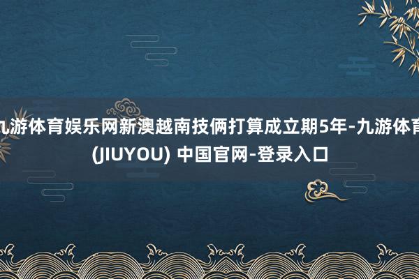 九游体育娱乐网新澳越南技俩打算成立期5年-九游体育(JIUYOU) 中国官网-登录入口