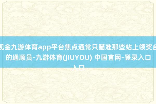 现金九游体育app平台焦点通常只瞄准那些站上领奖台的通顺员-九游体育(JIUYOU) 中国官网-登录入口