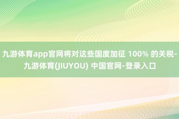 九游体育app官网将对这些国度加征 100% 的关税-九游体育(JIUYOU) 中国官网-登录入口