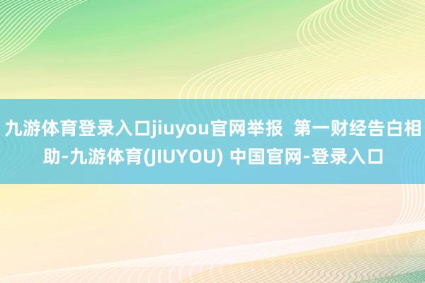 九游体育登录入口jiuyou官网举报  第一财经告白相助-九游体育(JIUYOU) 中国官网-登录入口