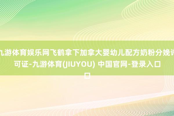 九游体育娱乐网飞鹤拿下加拿大婴幼儿配方奶粉分娩许可证-九游体育(JIUYOU) 中国官网-登录入口