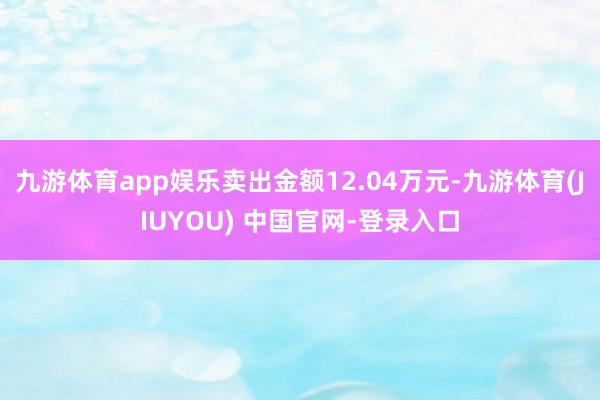 九游体育app娱乐卖出金额12.04万元-九游体育(JIUYOU) 中国官网-登录入口