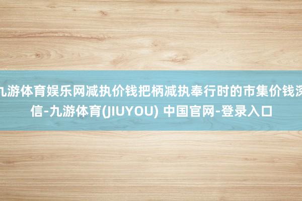 九游体育娱乐网减执价钱把柄减执奉行时的市集价钱深信-九游体育(JIUYOU) 中国官网-登录入口