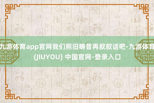 九游体育app官网我们照旧畴昔再叙叙话吧-九游体育(JIUYOU) 中国官网-登录入口