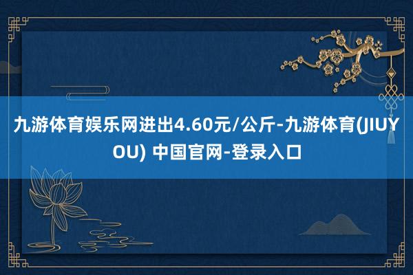 九游体育娱乐网进出4.60元/公斤-九游体育(JIUYOU) 中国官网-登录入口