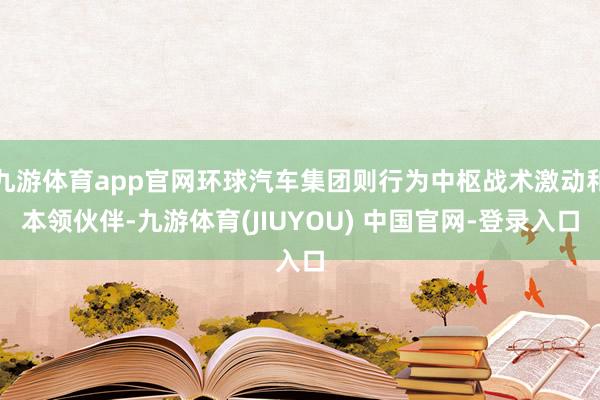 九游体育app官网环球汽车集团则行为中枢战术激动和本领伙伴-九游体育(JIUYOU) 中国官网-登录入口