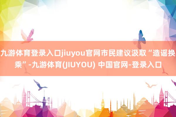 九游体育登录入口jiuyou官网市民建议汲取“造谣换乘”-九游体育(JIUYOU) 中国官网-登录入口