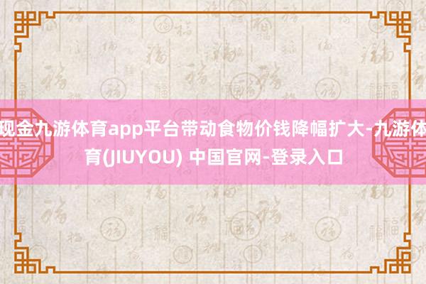 现金九游体育app平台带动食物价钱降幅扩大-九游体育(JIUYOU) 中国官网-登录入口