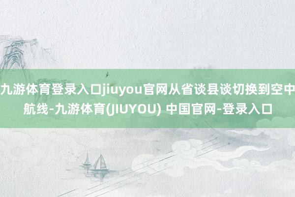 九游体育登录入口jiuyou官网从省谈县谈切换到空中航线-九游体育(JIUYOU) 中国官网-登录入口