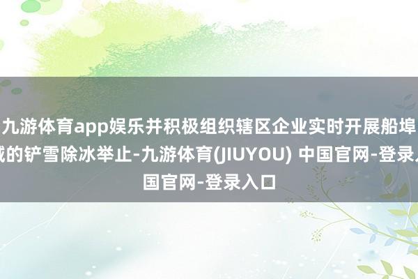 九游体育app娱乐并积极组织辖区企业实时开展船埠区域的铲雪除冰举止-九游体育(JIUYOU) 中国官网-登录入口